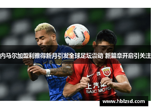 内马尔加盟利雅得新月引发全球足坛震动 新篇章开启引关注