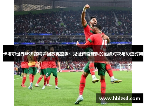 卡塔尔世界杯决赛精彩回放完整版：见证传奇球队的巅峰对决与历史时刻