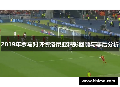 2019年罗马对阵博洛尼亚精彩回顾与赛后分析