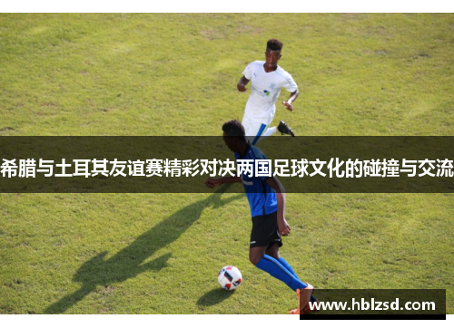 希腊与土耳其友谊赛精彩对决两国足球文化的碰撞与交流