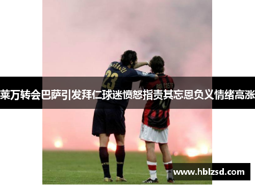 莱万转会巴萨引发拜仁球迷愤怒指责其忘恩负义情绪高涨